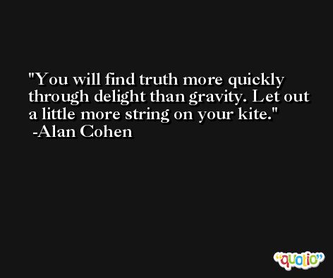 You will find truth more quickly through delight than gravity. Let out a little more string on your kite. -Alan Cohen