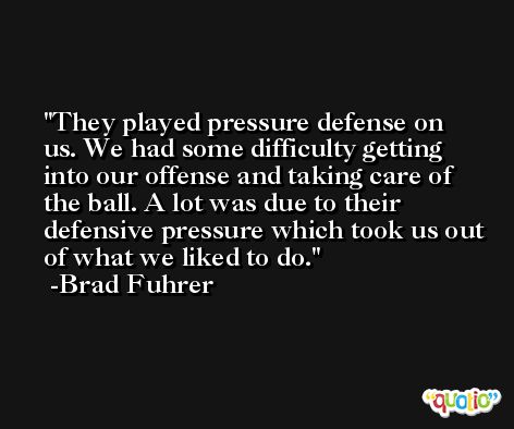 They played pressure defense on us. We had some difficulty getting into our offense and taking care of the ball. A lot was due to their defensive pressure which took us out of what we liked to do. -Brad Fuhrer