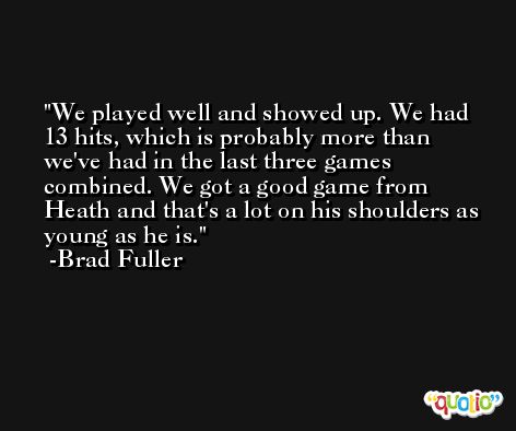 We played well and showed up. We had 13 hits, which is probably more than we've had in the last three games combined. We got a good game from Heath and that's a lot on his shoulders as young as he is. -Brad Fuller