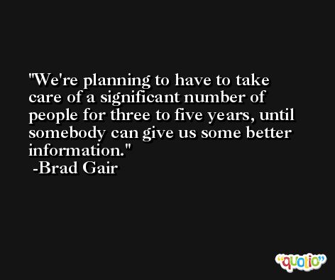 We're planning to have to take care of a significant number of people for three to five years, until somebody can give us some better information. -Brad Gair
