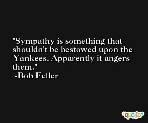 Sympathy is something that shouldn't be bestowed upon the Yankees. Apparently it angers them. -Bob Feller