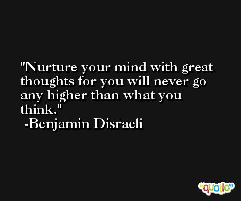 Nurture your mind with great thoughts for you will never go any higher than what you think. -Benjamin Disraeli
