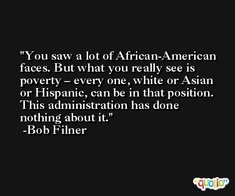 You saw a lot of African-American faces. But what you really see is poverty – every one, white or Asian or Hispanic, can be in that position. This administration has done nothing about it. -Bob Filner