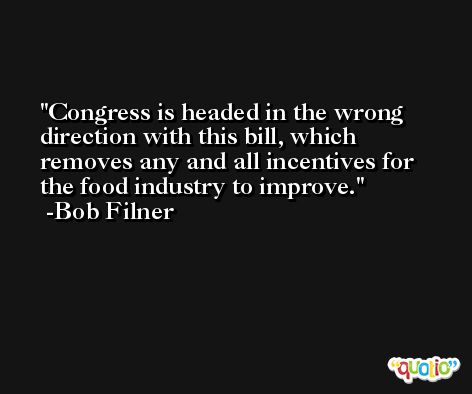 Congress is headed in the wrong direction with this bill, which removes any and all incentives for the food industry to improve. -Bob Filner