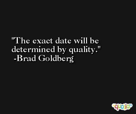 The exact date will be determined by quality. -Brad Goldberg