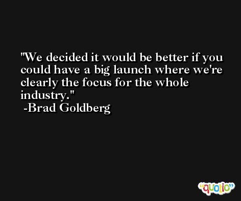 We decided it would be better if you could have a big launch where we're clearly the focus for the whole industry. -Brad Goldberg