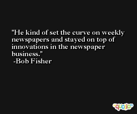He kind of set the curve on weekly newspapers and stayed on top of innovations in the newspaper business. -Bob Fisher