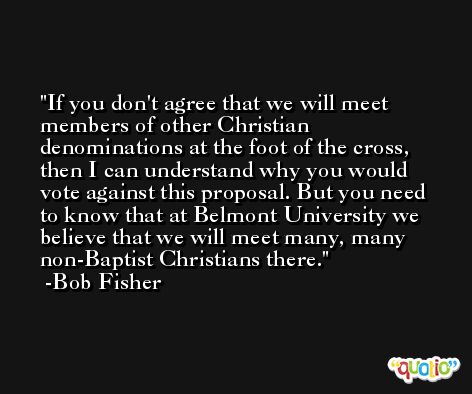 If you don't agree that we will meet members of other Christian denominations at the foot of the cross, then I can understand why you would vote against this proposal. But you need to know that at Belmont University we believe that we will meet many, many non-Baptist Christians there. -Bob Fisher