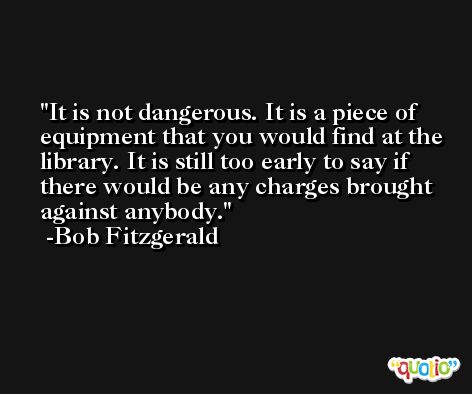 It is not dangerous. It is a piece of equipment that you would find at the library. It is still too early to say if there would be any charges brought against anybody. -Bob Fitzgerald