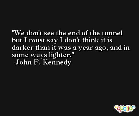 We don't see the end of the tunnel but I must say I don't think it is darker than it was a year ago, and in some ways lighter. -John F. Kennedy