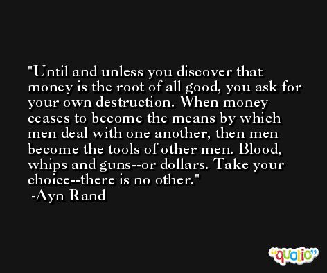 Until and unless you discover that money is the root of all good, you ask for your own destruction. When money ceases to become the means by which men deal with one another, then men become the tools of other men. Blood, whips and guns--or dollars. Take your choice--there is no other. -Ayn Rand