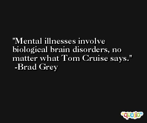 Mental illnesses involve biological brain disorders, no matter what Tom Cruise says. -Brad Grey