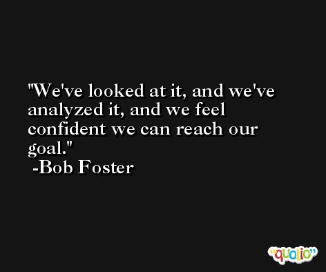 We've looked at it, and we've analyzed it, and we feel confident we can reach our goal. -Bob Foster