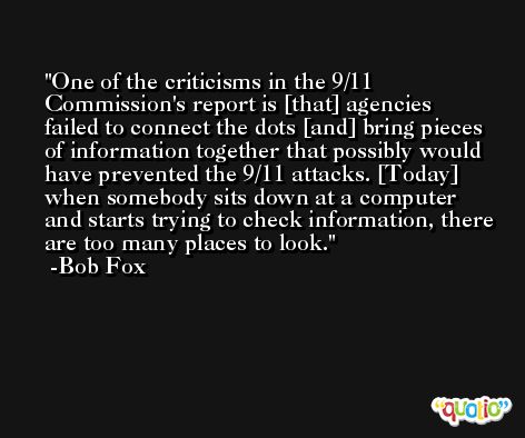 One of the criticisms in the 9/11 Commission's report is [that] agencies failed to connect the dots [and] bring pieces of information together that possibly would have prevented the 9/11 attacks. [Today] when somebody sits down at a computer and starts trying to check information, there are too many places to look. -Bob Fox