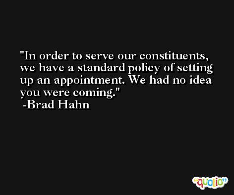 In order to serve our constituents, we have a standard policy of setting up an appointment. We had no idea you were coming. -Brad Hahn