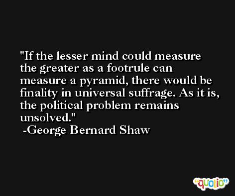 If the lesser mind could measure the greater as a footrule can measure a pyramid, there would be finality in universal suffrage. As it is, the political problem remains unsolved. -George Bernard Shaw