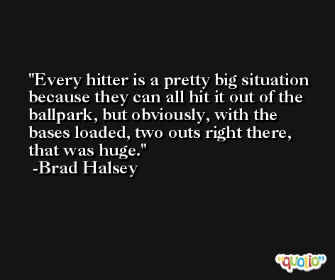 Every hitter is a pretty big situation because they can all hit it out of the ballpark, but obviously, with the bases loaded, two outs right there, that was huge. -Brad Halsey