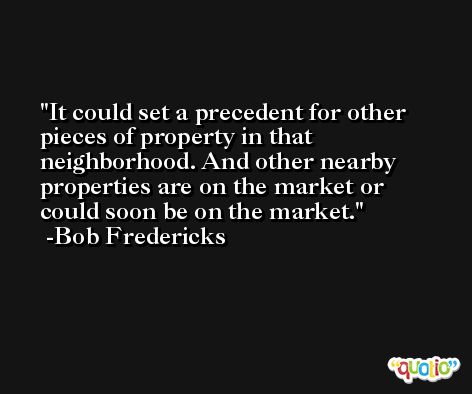 It could set a precedent for other pieces of property in that neighborhood. And other nearby properties are on the market or could soon be on the market. -Bob Fredericks