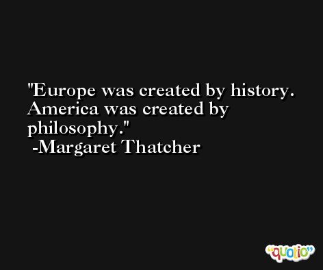Europe was created by history. America was created by philosophy. -Margaret Thatcher