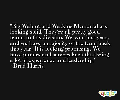 Big Walnut and Watkins Memorial are looking solid. They're all pretty good teams in this division. We won last year, and we have a majority of the team back this year. It is looking promising. We have juniors and seniors back that bring a lot of experience and leadership. -Brad Harris