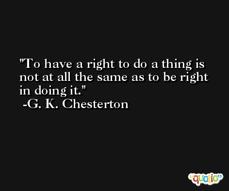To have a right to do a thing is not at all the same as to be right in doing it. -G. K. Chesterton