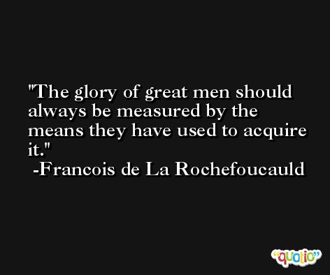 The glory of great men should always be measured by the means they have used to acquire it. -Francois de La Rochefoucauld