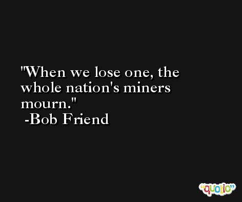 When we lose one, the whole nation's miners mourn. -Bob Friend