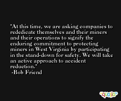 At this time, we are asking companies to rededicate themselves and their miners and their operations to signify the enduring commitment to protecting miners in West Virginia by participating in the stand-down for safety. We will take an active approach to accident reduction. -Bob Friend