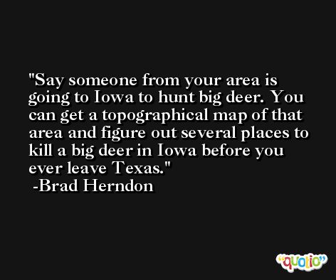 Say someone from your area is going to Iowa to hunt big deer. You can get a topographical map of that area and figure out several places to kill a big deer in Iowa before you ever leave Texas. -Brad Herndon