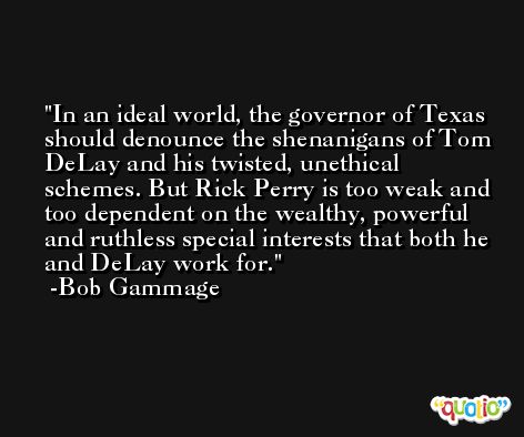 In an ideal world, the governor of Texas should denounce the shenanigans of Tom DeLay and his twisted, unethical schemes. But Rick Perry is too weak and too dependent on the wealthy, powerful and ruthless special interests that both he and DeLay work for. -Bob Gammage