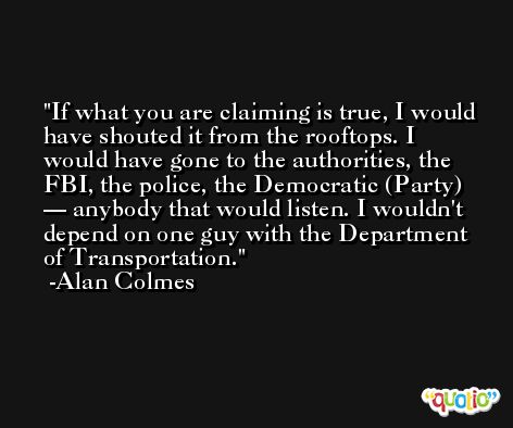 If what you are claiming is true, I would have shouted it from the rooftops. I would have gone to the authorities, the FBI, the police, the Democratic (Party) — anybody that would listen. I wouldn't depend on one guy with the Department of Transportation. -Alan Colmes