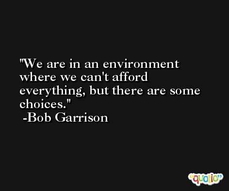 We are in an environment where we can't afford everything, but there are some choices. -Bob Garrison