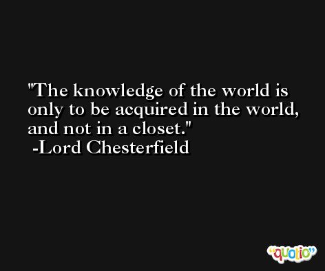 The knowledge of the world is only to be acquired in the world, and not in a closet. -Lord Chesterfield