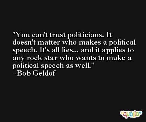 You can't trust politicians. It doesn't matter who makes a political speech. It's all lies... and it applies to any rock star who wants to make a political speech as well. -Bob Geldof