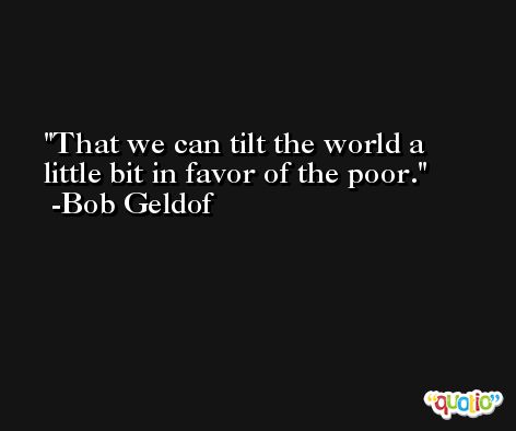 That we can tilt the world a little bit in favor of the poor. -Bob Geldof