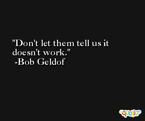 Don't let them tell us it doesn't work. -Bob Geldof