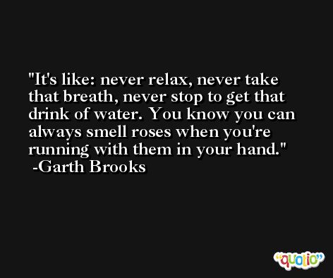It's like: never relax, never take that breath, never stop to get that drink of water. You know you can always smell roses when you're running with them in your hand. -Garth Brooks