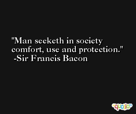 Man seeketh in society comfort, use and protection. -Sir Francis Bacon