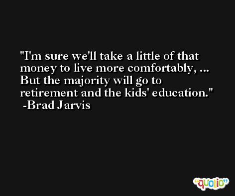 I'm sure we'll take a little of that money to live more comfortably, ... But the majority will go to retirement and the kids' education. -Brad Jarvis