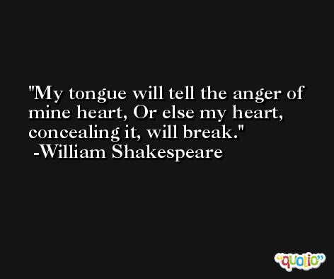 My tongue will tell the anger of mine heart, Or else my heart, concealing it, will break. -William Shakespeare
