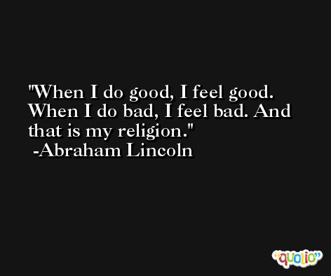 When I do good, I feel good. When I do bad, I feel bad. And that is my religion. -Abraham Lincoln