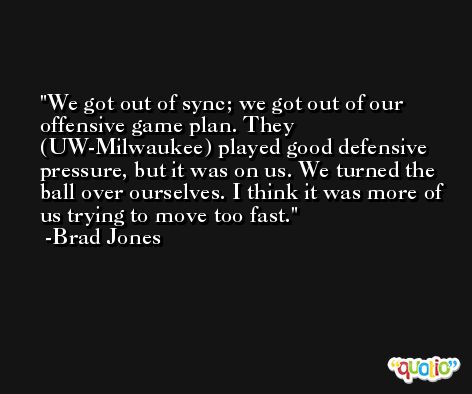 We got out of sync; we got out of our offensive game plan. They (UW-Milwaukee) played good defensive pressure, but it was on us. We turned the ball over ourselves. I think it was more of us trying to move too fast. -Brad Jones