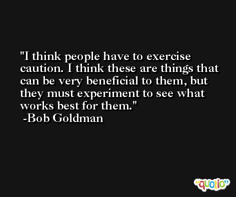 I think people have to exercise caution. I think these are things that can be very beneficial to them, but they must experiment to see what works best for them. -Bob Goldman
