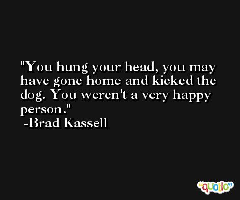You hung your head, you may have gone home and kicked the dog. You weren't a very happy person. -Brad Kassell