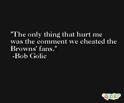 The only thing that hurt me was the comment we cheated the Browns' fans. -Bob Golic