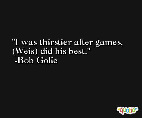 I was thirstier after games, (Weis) did his best. -Bob Golic