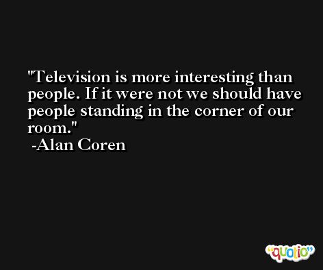 Television is more interesting than people. If it were not we should have people standing in the corner of our room. -Alan Coren