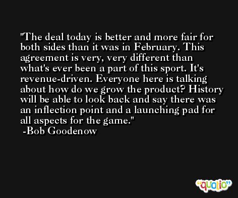 The deal today is better and more fair for both sides than it was in February. This agreement is very, very different than what's ever been a part of this sport. It's revenue-driven. Everyone here is talking about how do we grow the product? History will be able to look back and say there was an inflection point and a launching pad for all aspects for the game. -Bob Goodenow