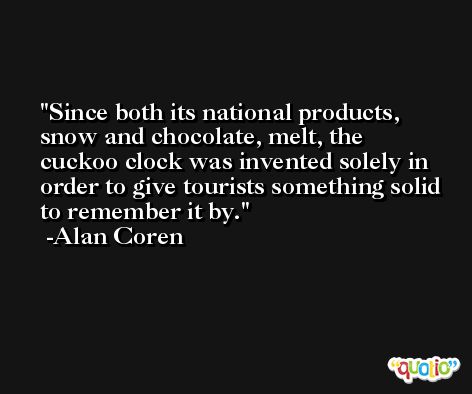 Since both its national products, snow and chocolate, melt, the cuckoo clock was invented solely in order to give tourists something solid to remember it by. -Alan Coren