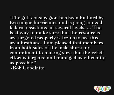 The gulf coast region has been hit hard by two major hurricanes and is going to need federal assistance at several levels, ... The best way to make sure that the resources are targeted properly is for us to see this area firsthand. I am pleased that members from both sides of the aisle share my commitment to making sure that the relief effort is targeted and managed as efficiently as possible. -Bob Goodlatte